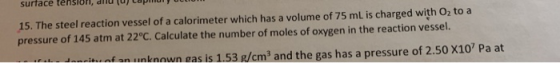 15. The steel reaction vessel of a calorimeter which has a volume of 75 mL is charged with O, to a pressure of 145 atm at 22°