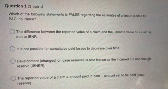 Question 1 (1 point) Which of the following statements is FALSE regarding the estimates of ultimate claims for P&C insurance?