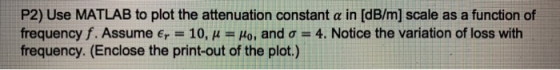 P2) Use MATLAB to plot the attenuation constant a in [dB/m] scale as a function of frequency f. Assume er = 10, u = Ho, and o