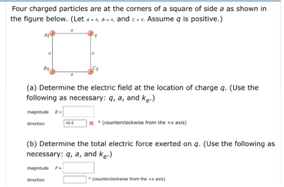 Four charged particles are at the corners of a square of side a as shown in the figure below. (Let A=4, B= 4, and c=8. Assume q is positive.) Bq (a) Determine the electric field at the location of charge q. (Use the following as necessary: q, a, and ke.) magnitudeE 一一 direction 498 X。(counterclockwise from the +x axis) (b) Determine the total electric force exerted on q. (Use the following as necessary: q, a, and ke.) magnitude F direction ° (counterclockwise from the +x axis)