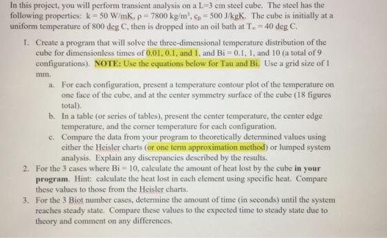In this project, you will perform transient analysis on a L 3 cm steel cube. The steel has the following properties: k 50 WImK, p 7800 kg/m3, cp 500 J/kgK. The cube is initially at a uniform temperature of 800 deg C, then is dropped into an oil bath at To 40 deg C. I. Create a program that will solve the three-dimensional temperature distribution of the cube for dimensionless times of 0.01, 0.1, and 1, and Bi 0.1, 1, and 10 (a total of 9 configurations NOTE: Use the equations below for Tau and Bi. Use a grid size of 1 a. For each configuration, present a temperature contour plot of the temperature on one face of the cube, and at the center symmetry surface of the cube (18 figures total b. In a table (or series of tables), present the center temperature, the center edge temperature, and the corner temperature for each configuration c. Compare the data from your program to theoretically determined values using either the Heisler charts (or one term approximation method) or lumped system analysis. Explain any discrepancies described by the results. 2. For the 3 cases where Bi 10, calculate the amount of heat lost by the cube in your program. Hint: calculate the heat lost in each element using specific heat. Compare these values to those from the Heisler charts 3. For the 3 Biot number cases, determine the amount of time (in seconds) until the system reaches steady state. Compare these values to the expected time to steady state due to theory and comment on any differences