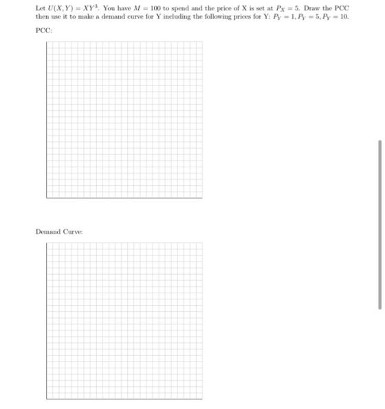 Let U(X,Y)= XY You have M = 100 to spend and the price of X is set at Px = 5. Draw the PCC then use it to make a demand curve