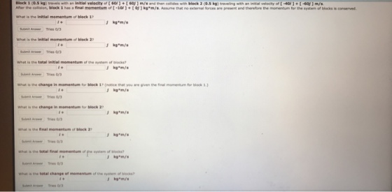 Block 1,0,5 kg) travels with an initial velocity of 60) +[ 60 ) m/s and then com es block 2 (0.5 kg) tra eling th an tal velo ity of . -60 After the colision, block 1 has a final momentum o -10+ toj1kg*m/s. Assume that no external forces are present and therefore the momervtum for the system of blocks is conserved. What is the Initial momentum of block 17 What is the initial momentum of block 27 kg m/s Submit Answer Tries 0/3 What is the total Initial momentum of the system of blocks? kg*m/s Subeit Anawer Tries 0/3 What is the change in momentum for block 17 (notice that you are given the inal momentum for block What is the change in momentum for block 27 kg*m/s What is the final momentum of block 2 t Anse Tries 0/3 What is the total final momentum of he system of blocks i+ What is the total change of momentum of the system of blocks kg*m/ ut Anw Tries 03