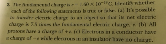 Identify whether 2. The fundamental charge ise 1.60 x 10-19 C. each of the following statements is true or false. (a) Its possible to transfer electric charge to an object so that its net electric charge is 7.5 times the fundamental electric charge, e. (b) All protons have a charge of te. (c) Electrons in a conductor have a charge of-e while electrons in an insulator have no charge.