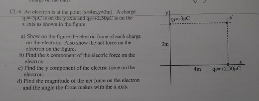 CL-6 An electron is at the point (xm4m,y=3m). A charge 41-3uC is on the y axis and q x axis as shown in the figure. +2.50uC is on the a) Show on the figure the electric force of each charge on the electron. Also show the net force on the 3m b) Find the x component of the electric force on the c) Find the y component of the electric force on the d) Find the magnitude of the net force on the electron electron on the figure. electron. electron. and the angle the force makes with the x axis. X.