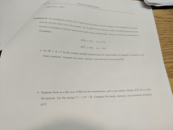 WRITTEN HOMEWORK A e. Find Var(14x). eroblem 8: An emer gency medical clinic has two work centers: the first checks in and examines the patient and the second center treats the patient. Let X and Y behe drtdon variabies reperesemtingche mber of minutes in the first and second work centers, respect vely. Assume X and Y are independent. (2 points) E(X): 18.1, σχ-8.2 E(Y) 30.5, ơr 15.2 a. Let W X+Y be the random variable representing the treat a patient. Compute the mean, variance, and standard deviation of W Suppose there is a flat rate of $25 for the examination, and a per minute charge of $1.10 to treat the patient. Let the charge C = 1.1Y + 25, Compute the mean, variance, and standard deviation of C.