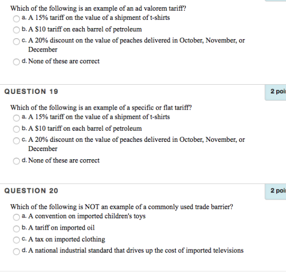 Which of the following is an example of an ad valorem tariff? O a. A 15% tariff on the value of a shipment of t-shirts b. A S10 tariff on each barrel of petroleum O c. A 20% discount on the value of peaches delivered in October, November, or December d. None of these are correct QUESTION 19 2 poi Which of the following is an example of a specific or flat tariff? O a. A 15% tariff on the value of a shipment of t-shirts b. A S10 tariff on each barrel of petroleum O c. A 20% discount on the value of peaches delivered in October, November, or December d. None of these are correct QUESTION 20 2 poi Which of the following is NOT an example of a commonly used trade barrier? a. A convention on imported childrens toys b. A tariff on imported oil C. A tax on imported clothing d. A national industrial standard that drives up the cost of imported televisions