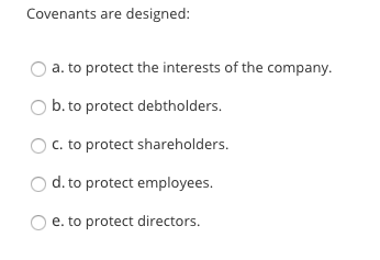 Covenants are designed: O a. to protect the interests of the company. b. to protect debtholders. O c. to protect shareholders