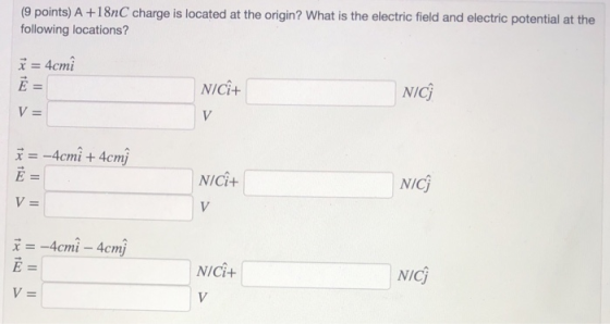 (9 points) A +18nC charge is located at the origin? What is the electric field and electric potential at the following locations? x=4crni E= NICi+ NICj x =-4cmit4cmj E= NICI+ NICj 4 cmi 4cmj NICi+ NICj V=