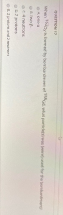 QUESTION 17 When 162Dy is formed by bombardment of 158Gd, what particle(s) was were used for the bombardment A one a B. two B