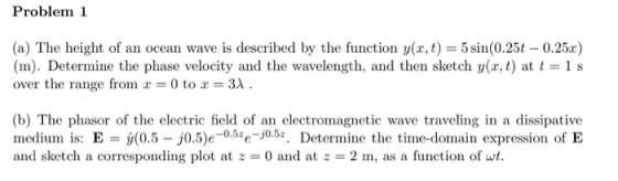 Problem 1 (a) The height of an (m). Determine the phase velocity and the wavelength, and then sketch y(x, t) at t over the range from x 0 to 3X. cean wave is described by the function y(x, t5(0.25t 0.25r) 1 s (b) The phasor of the electric field of an electromagnetic wave traveling in a dissipative medium is: E 0.5 j0.5)e-0.5*e-j0.53. Determine the time-domain expression of E and sketch a corresponding plot at = 0 and at = 2 m, as a function of wt.