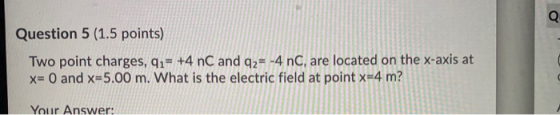 Q Question 5 (1.5 points) Two point charges, qı= +4 nC and 92= -4 nC, are located on the x-axis at x= 0 and x=5.00 m. What is