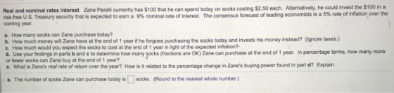 Real and nominal rates interest Zane Pereli currenty has $100 that he can spend today on socks costing $2.50 each. Altenatively, he could invest the $100 in a risk free US Treasury security that is expected to eam a nominal rate of interest. The consensus forecast of leading economists is a 5% rate of coming year a. How many socks can Zane purchase today? b. How much money will Zane have at the end of 1 year if he forgoes purchasing the socks today and invests his money instead? (ignore taxes.) as nover the c. How much would you expect the socks to cost at the end of 1 year in light of the expected inflation? d. Use your findings in parts b and c to determine how many socks (fractions are oK) Zane can purchase at the end of 1 year. In percentage terms, how many more or fewer socks can Zane buy at the end of 1 year? .What is Zanes real rate of return over the year? How is it related to the percentage change in Zanes buying power found in part d? Explain. a. The number of socks Zane can purchase today is socks. (Round to the nearest whole number)