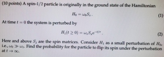 (10 points) A spin-1/2 particle is originally in the ground state of the Hamiltonian Ho woS At time t - 0 the system is perturbed by Here and above s, are the spin matrices. Consider H, as a small perturbation of Ho i.e., ao > wi, Find the probability for the particle to flip its spin under the perturbation at t n oo.