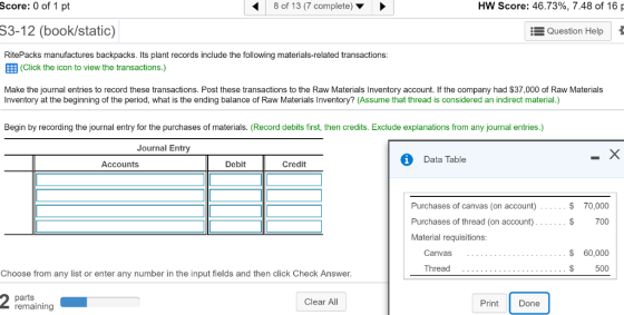 Score: 0 of 1 pt 8 of 13 (7 complete) HW Score: 46.73%, 7.48 of 16 S3-12 (book/static) RitePacks manufactures backpacks. Its plant records include the following materials-related transactions EEB (Click the icon to view the transactions.) Make the journal entries to record these transactions. Post these transactions to the Raw Materials Inventory account. If the company had S37,000 of Raw Materials Question Help Inventory at the beginning of the period, what is the ending balance of Raw Materials Inventory? (Assume that thread is considered an indirect material.) Begin by recording the journal entry for the purchases of materials. (Record debits first, then credits. Exclude explanations from any journal entries.) Journal Entry Data Table Accounts Debit Credit Purchases of canvas (on account) Purchases of thread (on account) Material requisitions $ 70,000 $ 700 Canvas 60,000 Thread 500 Choose from any list or enter any number in the input fields and then click Check Answer Clear All Print Done remaining