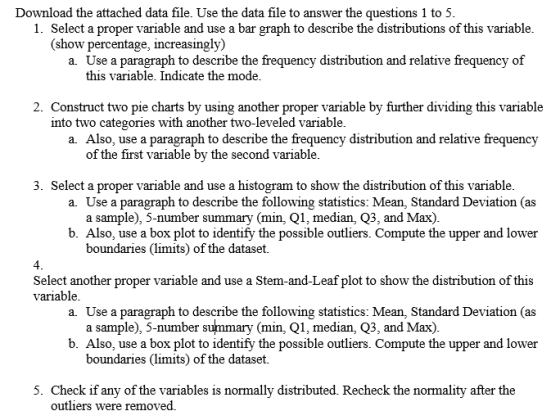 Download the attached data file. Use the data file to answer the questions 1 to 5 1. Select a proper variable and use a bar graph to describe the distributions of this variable (show percentage, increasingly) a. Use a paragraph to describe the frequency distribution and relative frequency of this variable. Indicate the mode 2. Construct two pie charts by using another proper variable by further dividing this variable into two categories with another two-leveled variable a. Also, use a paragraph to describe the frequency distribution and relative frequency of the first variable by the second variable 3. Select a proper variable and use a histogram to show the distribution of this variable a. Use a paragraph to describe the following statistics: Mean, Standard Deviation (as a sample), 5-number summary (min, Q1, median, Q3, and Max) b. Also, use a box plot to identify the possible outliers. Compute the upper and lower boundaries (limits) of the dataset. 4 Select another proper variable and use a Stem-and-Leaf plot to show the distribution of this variable a. Use a paragraph to describe the following statistics: Mean, Standard Deviation (as a sample), 5-number summary (min, Q1, median, Q3, and Max) b. Also, use a box plot to identify the possible outliers. Compute the upper and lower boundaries (limits) of the dataset. 5. Check if any of the variables is normally distributed. Recheck the normality after the outliers were removed