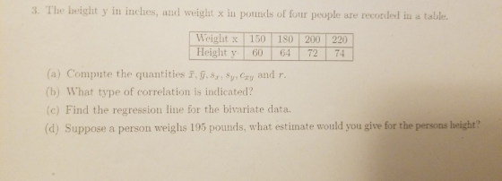 3. The height y in inches, aud weight x in pounds of four people are recorded in a table. Weight x 150 180 200 220 lHeight y 60 64 72 74 (a) Compute the quantities i,y, sr. Sy, cry and r (b) What type of correlation is indicated? (c) Find the regression line for the bivariate data (d) Suppose a person weighs 195 pounds, what estimate would you give for the persons height?