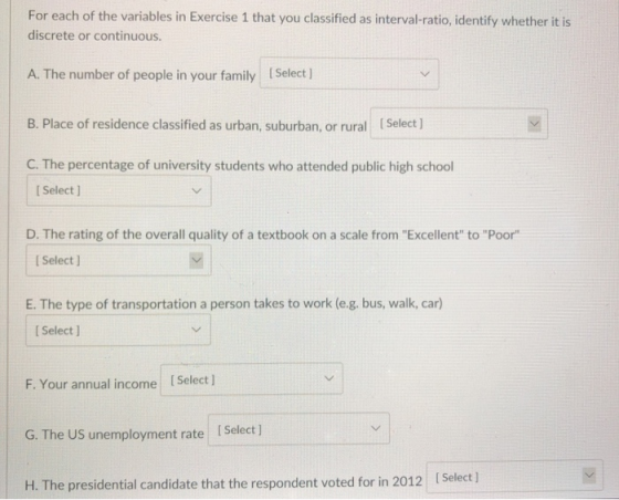 For each of the variables in Exercise 1 that you classified as interval-ratio, identify whether it is discrete or continuous A. The number of peole in ouray Select ) B. Place of residence classified as urban, suburban, or rural [Select] C. The percentage of university students who attended public high school I Select ] D. The rating of the overall quality of a textbook on a scale from Excellent to Poor l Select ] E. The type of transportation a person takes to work (e.g. bus, walk, car) [ Select ] F. Your annual income ISelect ] G. The US unemployment rate Select ] ISelect ) H. The presidential candidate that the respondent voted for in 2012