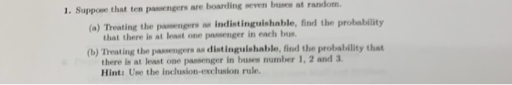 1. Suppose that ten passengers are boarding seven buses at random (a) Treating the passe ngers as indistinguishable, find the probability that there is at least one passenger in each bus (b) Treating the passengers as distinguishable, find the probability that there is at least one passenger in Hint: Use the inclusion-exclusion rule. buses number 1, 2 and 3