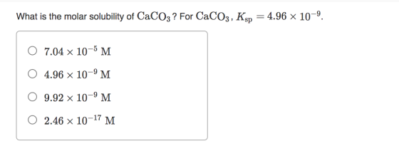 What is the molar solubility of CaCO3 ? For CaCO3, Ksp 4.96 x 10-9 7.04 x 10-5 M O 4.96 x 10-9 M O 9.92 x 10-9 M 0 2.46 x 10-