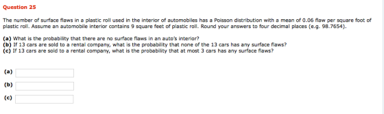 Question 25 The number of surface flaws in a plastic roll used in the interior of automobiles has a Poisson distribution with a mean of 0.06 flaw per square foot of plastic roll. Assume an automobile interior contains 9 square feet of plastic roll. Round your answers to four decimal places (e.g. 98.7654) (a) What is the probability that there are no surface flaws in an autos interior? (b) If 13 cars are sold to a rental company, what is the probability that none of the 13 cars has any surface flaws? (c) If 13 cars are sold to a rental company, what is the probability that at most 3 cars has any surface flaws?