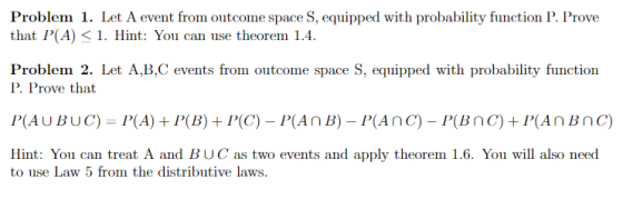 Problem 1. Let A event from outcome space S,equipped with probability function I . Prove that P(A) 1. Hint: You can use theorem 1.4 Problem 2. Let A,B,C events from outcome space S, equipped with probability function P. Prove that P(AUBUC)- P(A)+P(B)+P(C)- PAnB) PAnC) PBnC) +P(AnBnc) Hint: You can treat A and BUC as two events and apply theorem 1.6. You will also need to use Law 5 from the distributive laws.