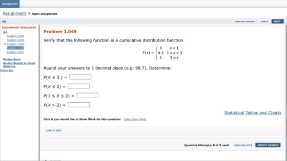 Assignment Assignment open Assignment Problem 3.049 Problem 1.039 Verify that the following function is a cumulative distribution function. Review Score Obiectiv Round your answers to 1 decimal place (e.g. 98.7). Determine: P(X 3)= P(X S 2) Moble Site 2) P(X > 2)- Statist Table1 and 다arts Click if you would like to Show Work for this question: n Show Werk Question Attempts of 3 usedSAVE FOR LATERSUBHIT ANSWER