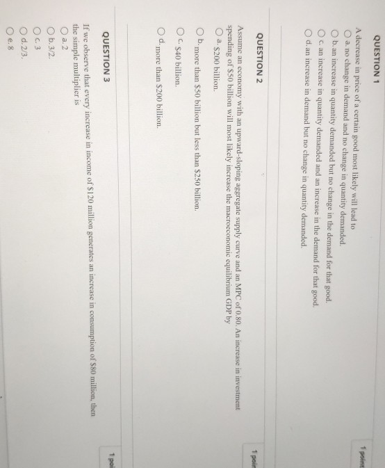 O O QUESTION 1 1 point A decrease in price of a certain good most likely will lead to a. no change in demand and no change in