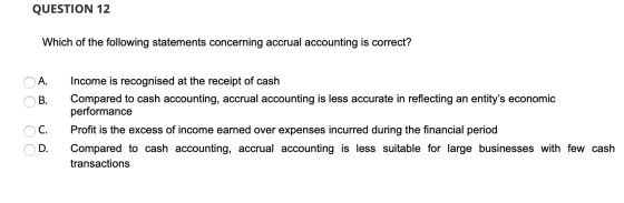 QUESTION 12 Which of the following statements concerning accrual accounting is correct? A. B. Income is recognised at the rec
