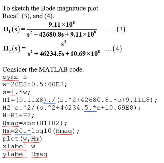 To sketch the Bode magnitude plot. Recall (3), and (4) H, (s) 9,11 x108 s2 +42680.8s 9.11 x108 4 s2 + 46234.5s +10.69 x108 Consider the MATLAB code. syms s w 20E3:0.5:40E3; H2-s.2/ (s. 2+46234.5. *s+10.69E8); H-H1+H2; Hmag-abs (H1+H2) Hm-20. *loq10 (Hmag); plot (w, Hm) xlabel w yl ae Hmang