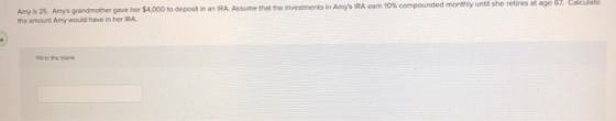 Amy is 25. Amys grandmother gave her $4,000 to deposit in an IRA. Assume that the investments in Amys RA cam 10% compounded