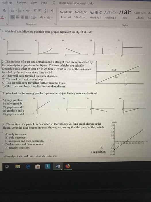 Mailings Review View Help Tell me what you want to do od AmebccDd AaBbC AaBbce Aab AaebcD a- E| · <a-B. | 1Normal 1No Spac Heading 1 Heading 2 Title Subtitle Sul Paragraph Styles 1. Which of the following position-time graphs represent an object at rest? 12. The motions of a car and a truck along a straight road are represented by the velocity-time graphs in the figure. The two vehicles are initially Jalongside each other at timet 0. At time T, what is true of the distances Trak traveled by the vehicles since time t-07 A) They will have traveled the same distance. B) The truck will not have moved. C) The car will have travelled further than the truck D) The truck will have travelled farther than the car. 3. Which of the following graphs represent an object having zero acceleration? ) only graph a B) only graph b C) graphs a and b D) graphs b and c E) graphs c and d 14. The motion of a particle is described in the velocity vs. time graph shown in the figure. Over the nine-second interval shown, we can say that the speed of the particle 4 A) only increases. B) only decreases. C) increases and then decreases. D) decreases and then increases. E) remains constant. 20 L0 tD20M 40 5.0 60 7D 8.09.0 -10 -20 -10 The position of an object at equal time intervals is shown.