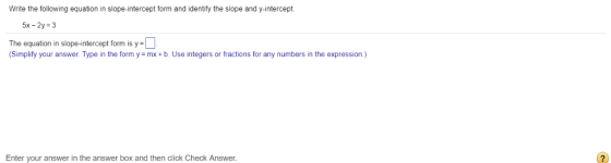 Write the following equation in slope-intercept form and identify the slope and y-intercept. 5x-2y 3 The equation in slope-intercept form is y- (Simplify your answer. Type in the form y mx+b. Use integers or fractions for any numbers in the expression.) Enter your answer in the answer box and then click Check Answer.