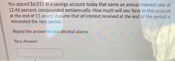 You placed $6,011 in a savings account today that earns an annual interest rate of 12.46 percent, compounded semiannually. Ho