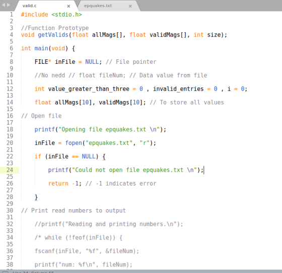 valid.c epquakes.txt 1 #include«stdio.h> 3 //Function Prototype 4 void getValids (float allMags, float validMags, int size); 6 int main(void) { FILE inFile = NULL; // File pointer //No nedd// float fileNum; // Data value from file int value-greater-than-three- θ , învalid-entries = θ , i = θ; float allMags [10], validMags [10]: // To store all values 10 12 13 14 15 16 1/ Open file 17 18 19 20 21 printf(Opening file epquakes.txt In): inFile-fopen(epquakes.txt, r); if (inFile == NULL) { 23 24 25 26 27 28 29 30 1/ Print read numbers to output 31 32 printf(Could not open file epquakes.txt In) return -1; // -1 indicates error 34 35 36 37 38 //printf( Reading and printing numbers.In) *while (!feof(inFile)) fscanf (inFile, f, &fileNum); printf(num: %f\n, fileNum);