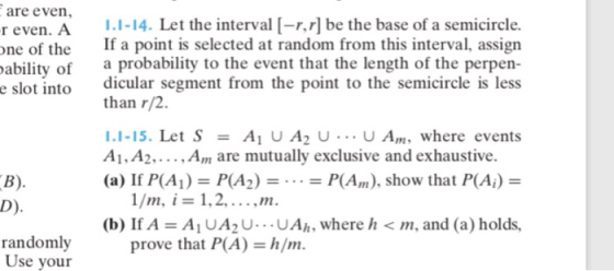 are even, r even. A 1.1-14·Let the interval [-r,r] be the base of a semicircle. ne of the f a pot is selected at random from this interval, assign abilty of a probability to the event that the length of the perpen- e slot into dicular segment from the point to the semicircle is less than r/2. 1.1-15. Let S = A1 U A2 U U Am, where events (a) If P(A1) P(A2)P(A), show that P(Ai - (b) If A A1 UA2U..UAh, where h<m, and (a) holds, A1, A2,Am are mutually exclusive and exhaustive. randomly Use your prove that P(A) h/m