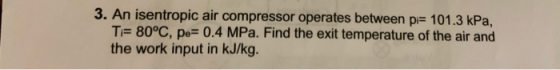 3. An isentropic air compressor operates between pi= 101.3 kPa, T= 80°C, pe= 0.4 MPa. Find the exit temperature of the air an