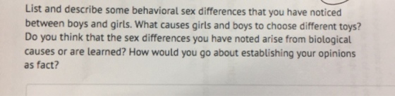 List and describe some behavioral sex differences that you have noticed between boys and girls. What causes girls and boys to choose different toys? Do you think that the sex differences you have noted arise from biological causes or are learned? How would you go about establishing your opinions as fact?