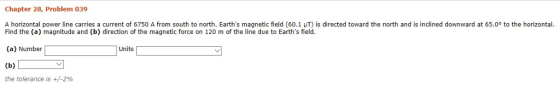 Chapter 28, Problem 039 A horizontal power line carries a current of 6750 A from south to north. Earths magnetic field (60.1 μΤ) is directed toward the north and is inclined downward at 65.0° to the horizontal. Find the (a) magnitude and (b) direction of the magnetic force on 120 m of the line due to Earths field (a) Number Units the tolerance is +/-2%