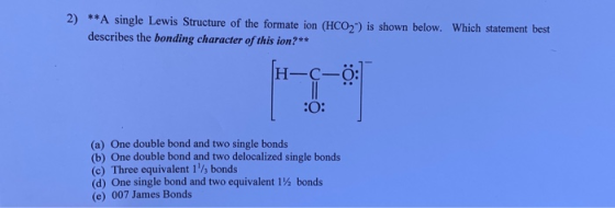 2) **A single Lewis Structure of the formate ion (HCO) is shown below. Which statement best describes the bonding character o