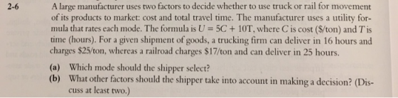 A large manufacturer uses two factors to decide whether to use truck or rail for movement of its products to market: cost and total travel time. The manufacturer uses a utility for- mula that rates each mode. The formula is U = 5C + 10T, where C is cost ($/ton) and Tis time (hours). For a given shipment of goods, a trucking firm can deliver in 16 hours and charges $25/ton, whereas a railroad charges $17/ton and can deliver in 25 hours. (a) Which mode should the shipper select? (b) What other factors should the shipper take into account in making a decision? (Dis- 2-6 cuss at least two.)