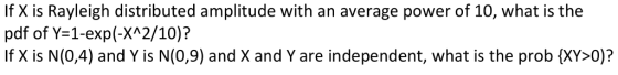 If X is Rayleigh distributed amplitude with an average power of 10, what is the pdf of Y-1-exp(-XA2/10)? If X is N(0,4) and Y is N(0,9) and X and Y are independent, what is the prob (XY>0)?