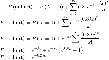 P\left ( \textup{unhurt} \right )=P\left ( X=0 \right )+\sum_{x=1}^{\infty }0.8^xe^{-\lambda c}\frac{\left (\lambda c \right )^x}{x!}\\ P\left ( \textup{unhurt} \right )= P\left ( X=0 \right )+\sum_{x=1}^{\infty }e^{-\lambda c}\frac{\left (0.8\lambda c \right )^x}{x!}\\ P\left ( \textup{unhurt} \right )=P\left ( X=0 \right )+e^{-\lambda c}\sum_{x=1}^{\infty }\frac{\left (0.8\lambda c \right )^x}{x!}\\ P\left ( \textup{unhurt} \right )=e^{-\lambda c}+e^{-\lambda c}\left ( e^{0.8\lambda c}-1 \right )\\ P\left ( \textup{unhurt} \right ) =e^{-0.2\lambda c}