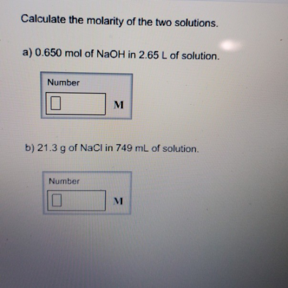 Calculate the molarity of the two solutions. a) 0.650 mol of NaOH in 2.65 L of solution. Number b) 21.3 g of NaCI in 749 mL o