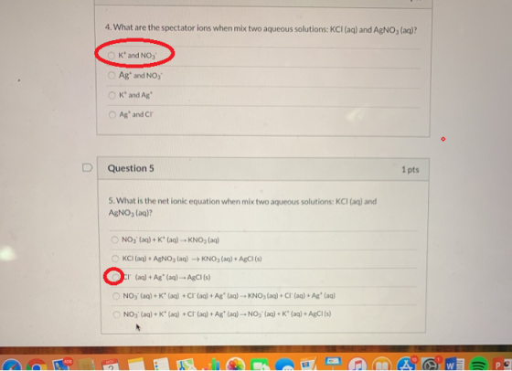 4. What are the spectator ions when mix two aqueous solutions: KCI (aq) and AgNO, (aq)? OK and NO3 Ag and NO3 O K and Ag Ag
