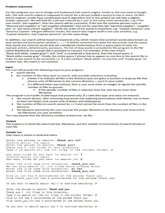 Problem statement For this program, you are to design and implement text search engine, similar to the one used in Google Ads. This text search engine is supposed to search for a phrase (called a query) in one or more .txt files Search engines usually have complicated search algorithms but in this project we will take a slightly simpler app user enters pet supplies, then the search will be successful, if the text file contains phrases such as roach. We will look for a phrase entered by a user in the same exact word order, e.g. if the discount pet supplies or pet supplies wholesale, but not for searches like pet bird supplies, supplies Captain America and pet, or pet food and art supplies ies. While the order of the words is important, e.g America Captain will give different results, the search text engine itself is not case sensitive, e.g Captain America and captain America are the same thing In addition, our search will be based on keywords only, which means that common words (also known as stop words) and punctuation symbols ( Stop words are common words that are considered uninformative from a query point of view, for example articles, determinants, pronouns. The list of stop words is provided to the program in the file called StopWords.csv (sample file is provided on Canvas). For example, if the user enters black and white, maybe gray?, and and is considered a stop word, then the actual query is ! ?) will be removed from both the documents and the query black white maybe gray. Finally, the entire query/phrase has to appear on one line in the search file in order for the search to be successful, i.e. if a file contains black white on one line and maybe gray on another line, the match is not counted Input The user will provide the following input to your program search phrase the number of files they want to search, with possible selections including a letter Y to indicate all files in the directory (you are given a function in proj2.py file that returns a list of filenames in the current directory- use it in your code) if a different letter was entered, then a user must enter an integer to signify the specific number of files to process o if the specific number of files is selected, then the user has to enter their - filenames The program is to handle invalid input and proceed only, if a valid data type and value are entered -the search phrase, after removing stop words and replacing punctuations with blanks, has to have at least two letters and consist only of letters and whitespaces the number of files to search cannot be <= 0 and ca n not be more than the number of files in the directory the filename entered by the user must be the proper filename in the directory and must end in txt (filenames are case sensitive) ● - You may assume that the directory contains at least one .txt file Output The output is to show the search phrase, filenames, and the number of occurrences of search phrase in each file Sample run User input is shown in bold and italics Enter the phrase to search Thank you 123 Invalid entry try again Enter the phrase to search Thank you There are 2 txt files in this directory Type Y to search all the txt files in the current foldern How many files do you want to search in? 5 Invalid entry try again How many files dlo you wantto search in? 2 Enter the file name with extension: thank you. csv We can only search in .txt files which already exist Enter the file name with extension al. txt Enter the file name with extension: thank you. txt File al.txt has ooccurrences of the phrase Thank you File thank y u.txt has 5。ccurrences f the phrase Thank y u Do you want to search again? Say Y to continue searching: r Enter the phrase to search Thank and you There are 2 .txt files in this directory Type Y to search all the txt files in the current folder Y File al.txt has 0 occurrences of the phrase Thank you File thank you.txt has 5 occurrences of the phrase Thank you Do you want to search again? Say Y to continue searching: n