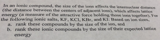 In an ionic compound, the size of the ions affects the internuclear distance (the distance between the centers of adjacent ions), which affects lattice energy (a measure of the attractive force holding those ions together). For the following ionic salts, KF, KCI, KBr, and KI: Based on ion sizes, a. rank these compounds by the size of the ion, and b. rank these ionic compounds by the size of their expected lattice energy