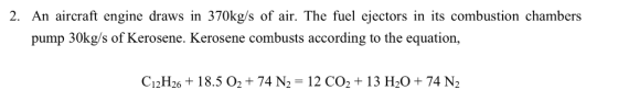 2. An aircraft engine draws in 370kgls of air. The fuel ejectors in its combustion chambers pump 30kg/s of Kerosene. Kerosene combusts according to the equation, CpH26 + 18.5 02 + 74 N,-12 СОт 13 H20+ 74M 12126