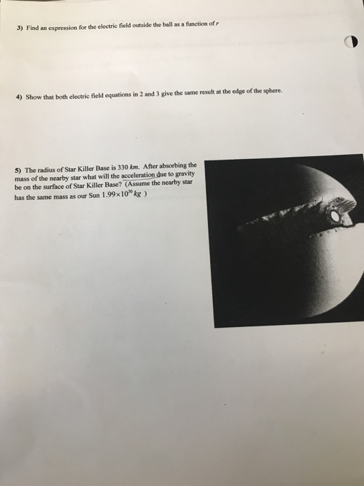 3) Find an expression for the electric field outside the ball as a function of r 4) Show that both electric field equations in 2 and 3 give the same result at the edge of the sphere. 5) The radius of Star Killer Base is 330 km. After absorbing the mass of the nearby star what will the acceleration due to gravity be on the surface of Star Killer Base? (Assume the nearby star has the same mass as our Sun 1.99x10g)