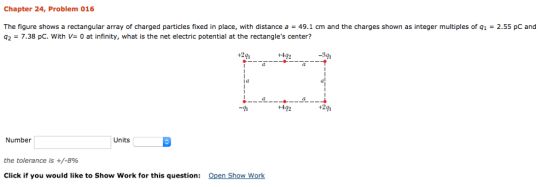 Chapter 24, Problem 016 The figure shows a rectangular array of charged particles fixed in place, with distance a 49.1 cm and the charges shown as integer multiples of q1 2.55 pC and q2-7.38 pc, with V= 0 at infinity, what is the net electric potential at the rectangles center? 291---*a +4g2 +492 Units Number the tolerance is +/-8% Open Show Work Click if you would like to Show Work for this question: